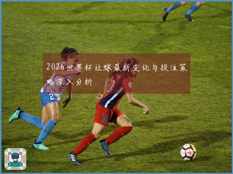2026世界杯让球最新变化与投注策略深入分析