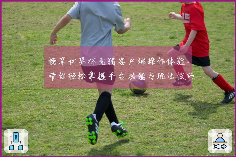 畅享世界杯竞猜客户端操作体验，带你轻松掌握平台功能与玩法技巧