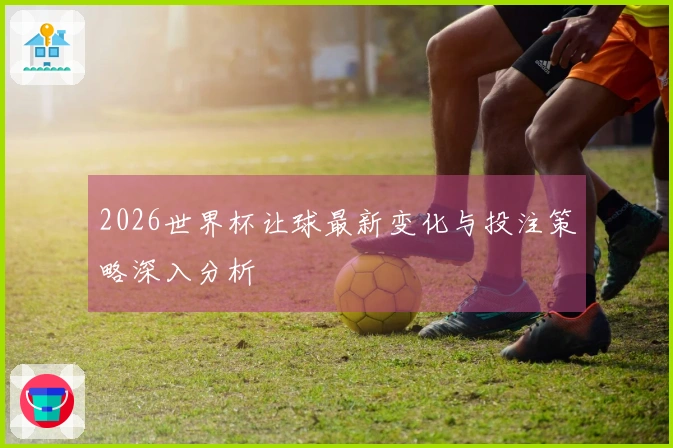 2026世界杯让球最新变化与投注策略深入分析